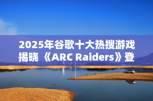 2025年谷歌十大热搜游戏揭晓 《ARC Raiders》登顶