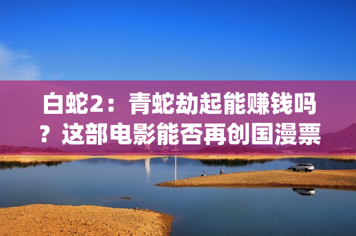 白蛇2：青蛇劫起能赚钱吗？这部电影能否再创国漫票房新高？(白蛇2:青蛇劫起 动画片)