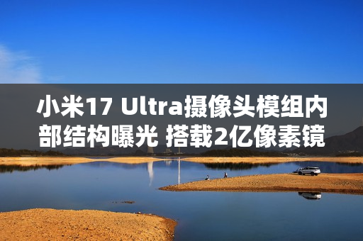 小米17 Ultra摄像头模组内部结构曝光 搭载2亿像素镜头