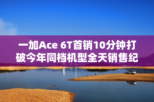 一加Ace 6T首销10分钟打破今年同档机型全天销售纪录