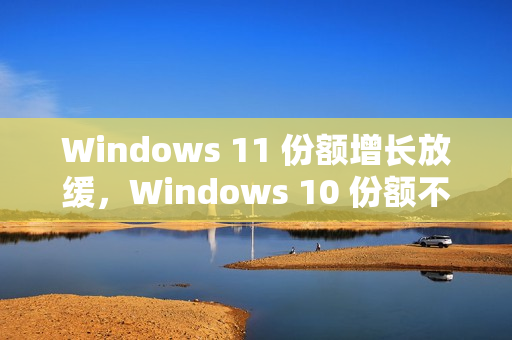 Windows 11 份额增长放缓，Windows 10 份额不降反升