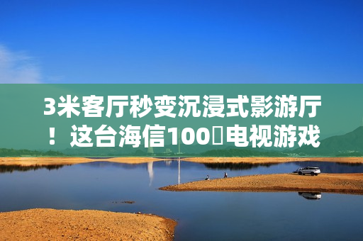 3米客厅秒变沉浸式影游厅！这台海信100吋电视游戏党必入