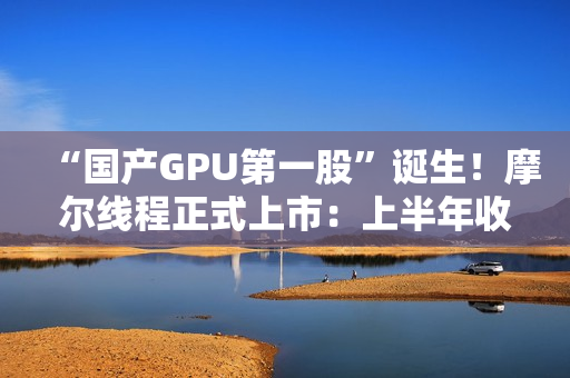 “国产GPU第一股”诞生！摩尔线程正式上市：上半年收入超过去三年总和