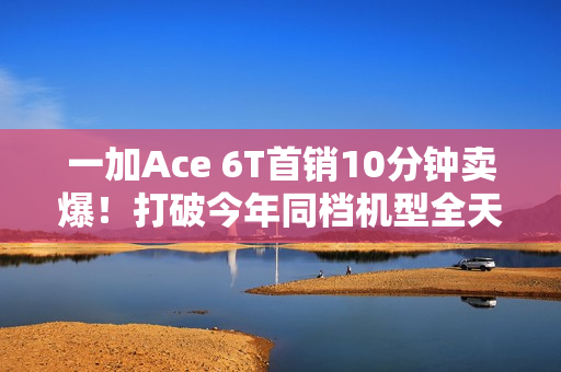 一加Ace 6T首销10分钟卖爆！打破今年同档机型全天销售纪录