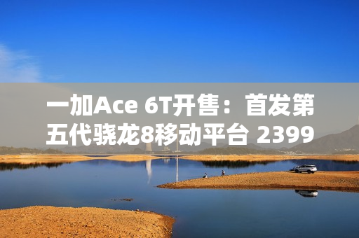 一加Ace 6T开售：首发第五代骁龙8移动平台 2399元起