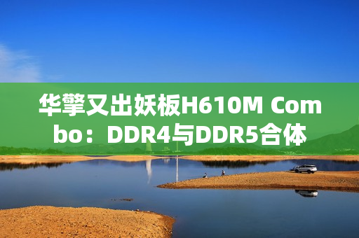 华擎又出妖板H610M Combo：DDR4与DDR5合体