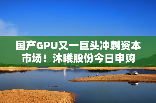国产GPU又一巨头冲刺资本市场！沐曦股份今日申购