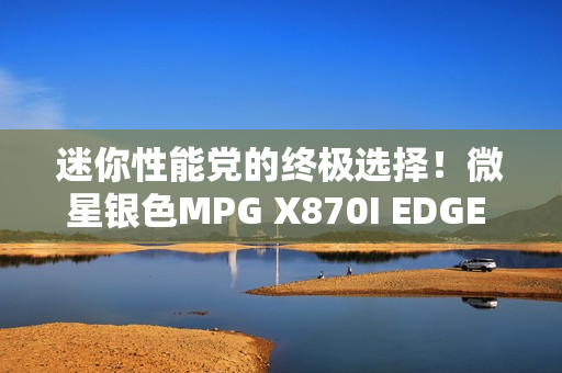 迷你性能党的终极选择！微星银色MPG X870I EDGE TI EVO WIFI刀锋 钛主板上市