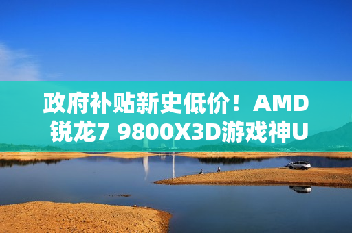 政府补贴新史低价！AMD 锐龙7 9800X3D游戏神U推荐