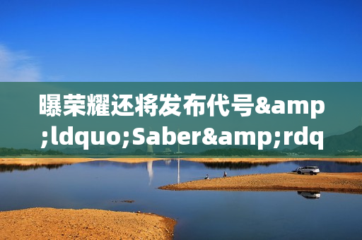 曝荣耀还将发布代号&ldquo;Saber&rdquo;中端机 配备10000mAh电池