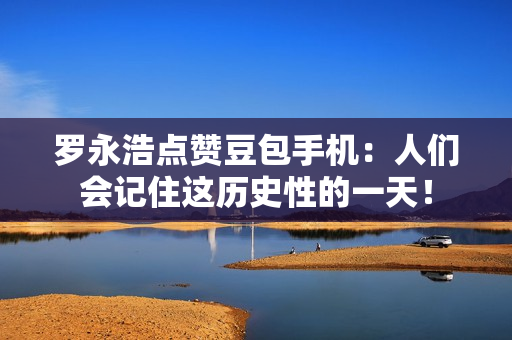 罗永浩点赞豆包手机：人们会记住这历史性的一天！