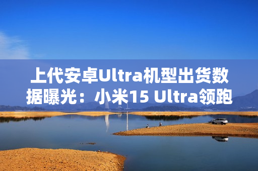 上代安卓Ultra机型出货数据曝光：小米15 Ultra领跑