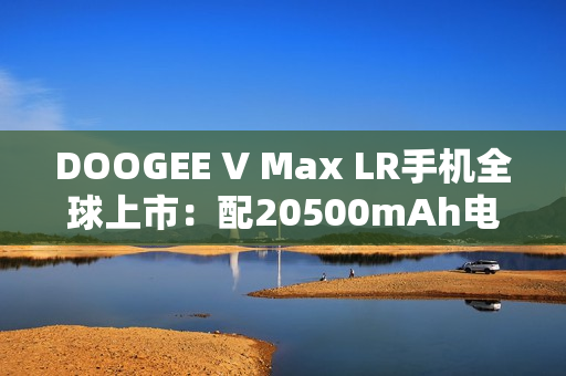 DOOGEE V Max LR手机全球上市：配20500mAh电池