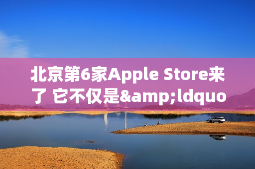 北京第6家Apple Store来了 它不仅是&ldquo;南城首家&rdquo;那么简单