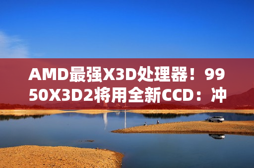 AMD最强X3D处理器！9950X3D2将用全新CCD：冲击更高频率