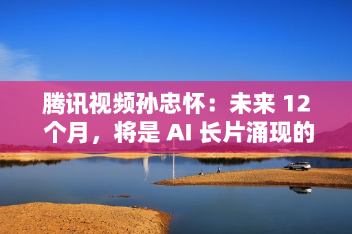 腾讯视频孙忠怀：未来 12 个月，将是 AI 长片涌现的关键窗口期
