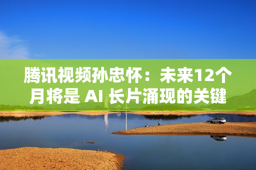 腾讯视频孙忠怀：未来12个月将是 AI 长片涌现的关键期窗口