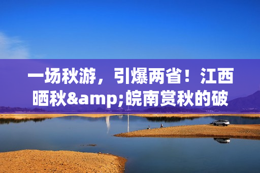 一场秋游，引爆两省！江西晒秋&皖南赏秋的破圈之路