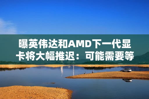 曝英伟达和AMD下一代显卡将大幅推迟：可能需要等到2028年初！