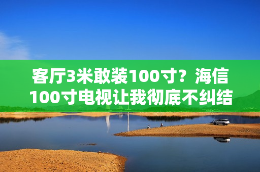 客厅3米敢装100寸？海信100寸电视让我彻底不纠结