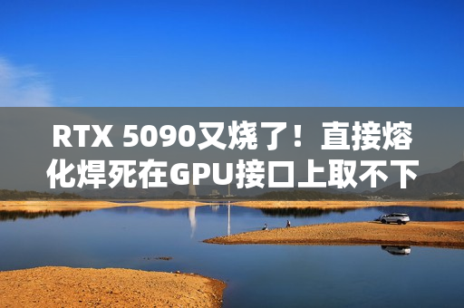 RTX 5090又烧了！直接熔化焊死在GPU接口上取不下来