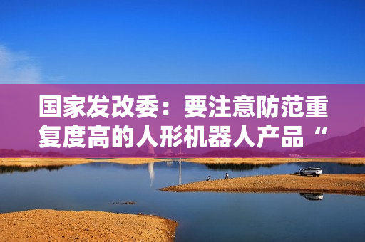 国家发改委：要注意防范重复度高的人形机器人产品“扎堆”上市