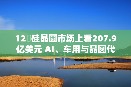 12吋硅晶圆市场上看207.9亿美元 AI、车用与晶圆代工扩产成主要推力