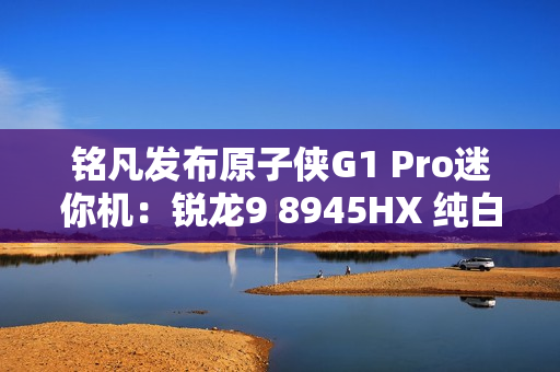 铭凡发布原子侠G1 Pro迷你机：锐龙9 8945HX 纯白机身仅3.8L