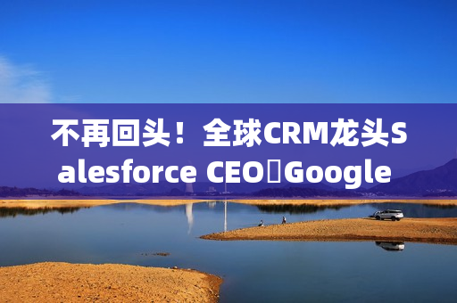 不再回头！全球CRM龙头Salesforce CEO讚Google 新AI比ChatGPT强太多