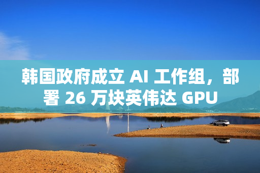 韩国政府成立 AI 工作组，部署 26 万块英伟达 GPU