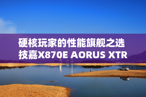 硬核玩家的性能旗舰之选 技嘉X870E AORUS XTREME X3D AI TOP主板重磅亮相