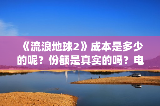 《流浪地球2》成本是多少的呢？份额是真实的吗？电影多少起投呢？(流浪地球2演员表全部名单)