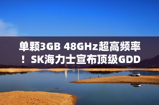 单颗3GB 48GHz超高频率！SK海力士宣布顶级GDDR7显存