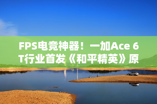 FPS电竞神器！一加Ace 6T行业首发《和平精英》原生165Hz高帧模式