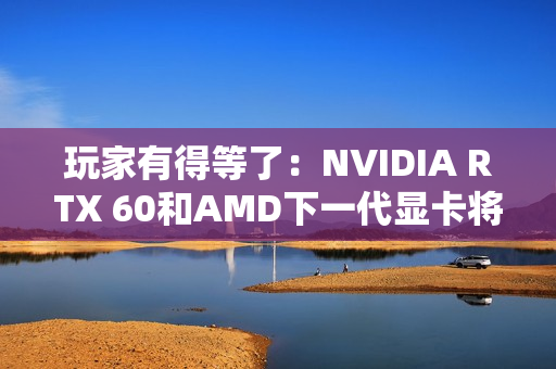 玩家有得等了：NVIDIA RTX 60和AMD下一代显卡将大幅推迟！