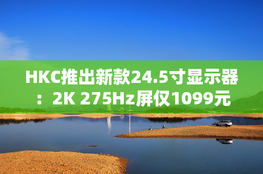 HKC推出新款24.5寸显示器：2K 275Hz屏仅1099元
