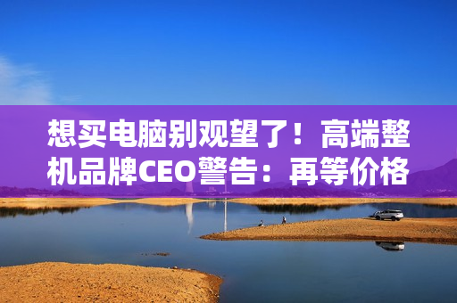 想买电脑别观望了！高端整机品牌CEO警告：再等价格更贵