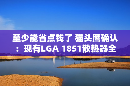 至少能省点钱了 猫头鹰确认：现有LGA 1851散热器全面支持LGA 1954！