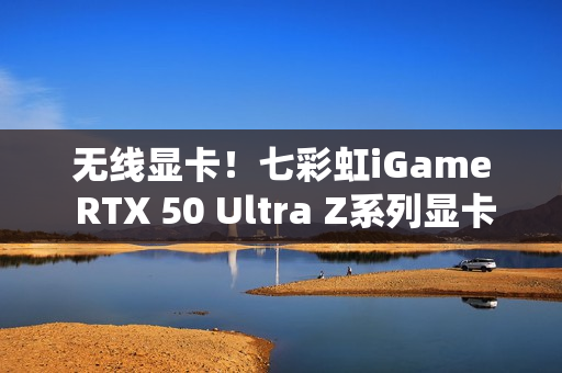 无线显卡！七彩虹iGame RTX 50 Ultra Z系列显卡现货发售