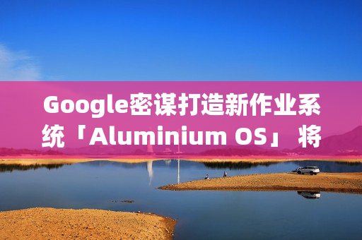Google密谋打造新作业系统「Aluminium OS」 将取代ChromeOS？