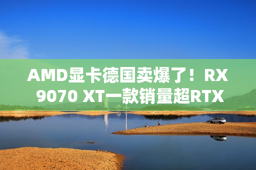 AMD显卡德国卖爆了！RX 9070 XT一款销量超RTX 50全系
