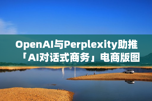 OpenAI与Perplexity助推「AI对话式商务」电商版图恐遭重塑