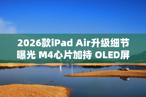 2026款iPad Air升级细节曝光 M4心片加持 OLED屏缺席