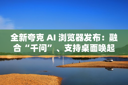 全新夸克 AI 浏览器发布：融合“千问”、支持桌面唤起 AI 助手