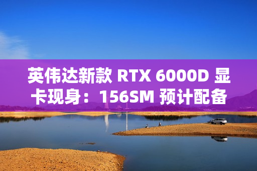 英伟达新款 RTX 6000D 显卡现身：156SM 预计配备 84GB 显存