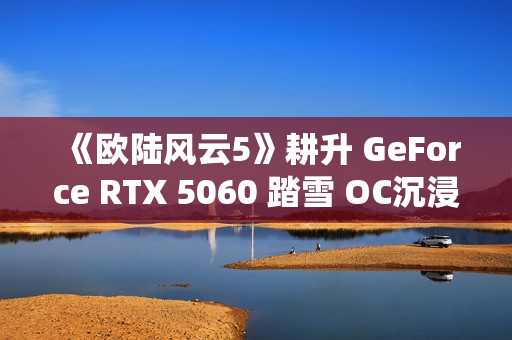 《欧陆风云5》耕升 GeForce RTX 5060 踏雪 OC沉浸历史演绎