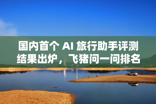国内首个 AI 旅行助手评测结果出炉，飞猪问一问排名第一