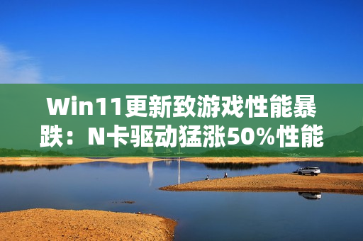 Win11更新致游戏性能暴跌：N卡驱动猛涨50%性能 A/I还得等
