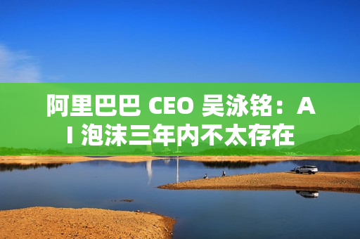 阿里巴巴 CEO 吴泳铭：AI 泡沫三年内不太存在