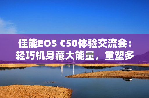 佳能EOS C50体验交流会：轻巧机身藏大能量，重塑多领域视频创作新生态